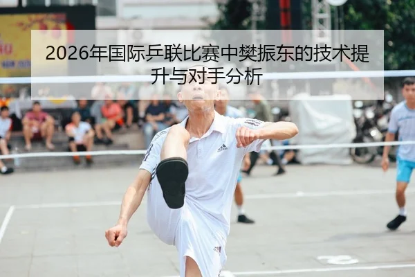 2026年国际乒联比赛中樊振东的技术提升与对手分析