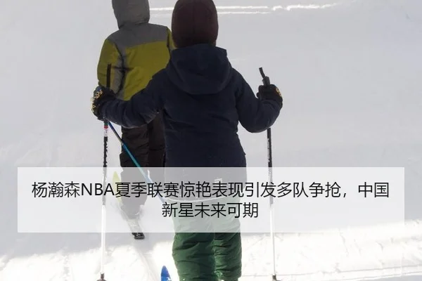 杨瀚森NBA夏季联赛惊艳表现引发多队争抢，中国新星未来可期