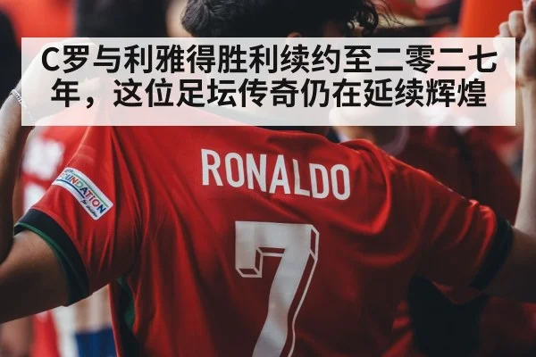 C罗与利雅得胜利续约至二零二七年，这位足坛传奇仍在延续辉煌